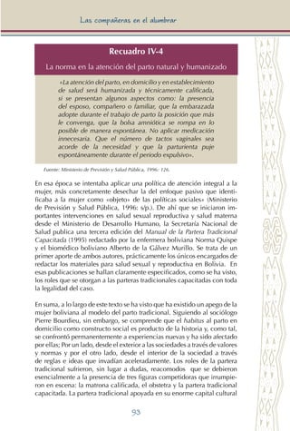 93
Las compañeras en el alumbrar
Recuadro IV-4
La norma en la atención del parto natural y humanizado
«La atención del parto, en domicilio y en establecimiento
de salud será humanizada y técnicamente calificada,
si se presentan algunos aspectos como: la presencia
del esposo, compañero o familiar, que la embarazada
adopte durante el trabajo de parto la posición que más
le convenga, que la bolsa amniótica se rompa en lo
posible de manera espontánea. No aplicar medicación
innecesaria. Que el número de tactos vaginales sea
acorde de la necesidad y que la parturienta puje
espontáneamente durante el periodo expulsivo».
Fuente: Ministerio de Previsión y Salud Pública, 1996: 126.
En esa época se intentaba aplicar una política de atención integral a la
mujer, más concretamente desechar la del enfoque pasivo que identi-
ficaba a la mujer como «objeto» de las políticas sociales» (Ministerio
de Previsión y Salud Pública, 1996: s/p.). De ahí que se iniciaron im-
portantes intervenciones en salud sexual reproductiva y salud materna
desde el Ministerio de Desarrollo Humano, la Secretaría Nacional de
Salud publica una tercera edición del Manual de la Partera Tradicional
Capacitada (1995) redactado por la enfermera boliviana Norma Quispe
y el biomédico boliviano Alberto de la Gálvez Murillo. Se trata de un
primer aporte de ambos autores, prácticamente los únicos encargados de
redactar los materiales para salud sexual y reproductiva en Bolivia. En
esas publicaciones se hallan claramente especificados, como se ha visto,
los roles que se otorgan a las parteras tradicionales capacitadas con toda
la legalidad del caso.
En suma, a lo largo de este texto se ha visto que ha existido un apego de la
mujer boliviana al modelo del parto tradicional. Siguiendo al sociólogo
Pierre Bourdieu, sin embargo, se comprende que el habitus al parto en
domicilio como constructo social es producto de la historia y, como tal,
se confrontó permanentemente a experiencias nuevas y ha sido afectado
por ellas; Por un lado, desde el exterior a las sociedades a través de valores
y normas y por el otro lado, desde el interior de la sociedad a través
de reglas e ideas que invadían aceleradamente. Los roles de la partera
tradicional sufrieron, sin lugar a dudas, reacomodos que se debieron
esencialmente a la presencia de tres figuras competidoras que irrumpie-
ron en escena: la matrona calificada, el obstetra y la partera tradicional
capacitada. La partera tradicional apoyada en su enorme capital cultural
 