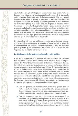 94
Despejando la penumbra en el arte obstétrico
acumulado desplegó estrategias de sobrevivencia que básicamente se
basaron en enfatizar en su práctica aquellos elementos de la que era la
única detentora: la comprensión de los síndromes de filiación cultural
durante la gestación, el parto y el postparto; la atención de calidad; la
comprensión cultural del parto y la plena disponibilidad en la atención
de la mujer sin prisa y bajo costo. Todo ese despliegue, a su vez, se vio
favorecido por el hecho de que la formación y capacitación a matronas
y parteras tradicionales capacitadas nunca fue continuo, sostenido y ple-
namente asumido por las instituciones del Estado, mientras, que la trans-
misión oral, los gestos y las técnicas de parto tradicional se transmitían
en el cotidiano vivir, algo que no se interrumpe a voluntad o se pospone
una vez que el financiamiento es inexistente.
De esta radiografía emergen múltiples preguntas que se intentan abordar
a lo largo de los capítulos que se suceden. ¿En qué medida la forma de
entender el dolor fue un factor diferenciador entre la atención brindada
por las parteras y los biomédicos? En lo que sigue se esbozará una
respuesta a partir de los datos disponibles.
La visibilización de las parteras tradicionales en las políticas
SOBOMETRA coordinó con MotherCare y el Ministerio de Previsión
Social y Salud Pública, desde febrero hasta mayo de 1996, la organi-
zación del Primer Encuentro Nacional de Parteras y Parteros de Bolivia.
Se trató de un evento sin precedentes en la historia de la salud pública
porque aglutinó a estos especialistas bajo el lema de Ayudando a Nacer.
En esa ocasión los terapeutas jamás habían participado en eventos de
esta naturaleza porque nunca antes habían merecido atención, como
recursos de salud. Se remarca, que los participantes no eran miembros de
agrupaciones sindicales interesados en el tema, sino más bien expertos
que tenían funciones muy importantes en sus comunidades porque eran
los únicos recursos en salud. Elegidos los participantes al evento por sus
competencias, experiencia y responsabilidades se dispuso:
YY	 Que los parteros se interrelacionen entre ellos, puesto que se
hallaban aislados y dispersos trabajando solos en sus comunida-
des, sin contacto con parteros de otros grupos étnicos del país, que
podían aportarles con concejos, experiencias y conocimientos.
YY	 Que era urgente recoger sus opiniones sobre temas específicos
de interés del gobierno para implementar políticas públicas. Por
esta razón, se trabaja a partir de la aplicación de cuestionarios
con preguntas muy breves y puntuales para identificar, conocer
y evaluar la implementación de las enseñanzas que el ministerio
 