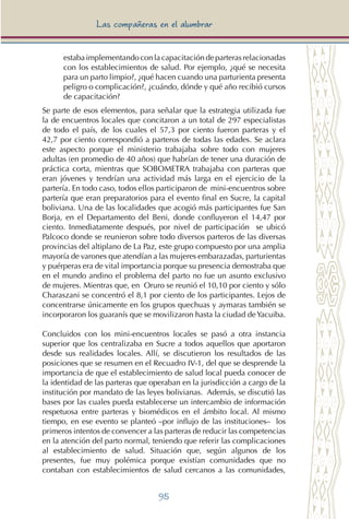 95
Las compañeras en el alumbrar
estaba implementando con la capacitación de parteras relacionadas
con los establecimientos de salud. Por ejemplo, ¿qué se necesita
para un parto limpio?, ¿qué hacen cuando una parturienta presenta
peligro o complicación?, ¿cuándo, dónde y qué año recibió cursos
de capacitación?
Se parte de esos elementos, para señalar que la estrategia utilizada fue
la de encuentros locales que concitaron a un total de 297 especialistas
de todo el país, de los cuales el 57,3 por ciento fueron parteras y el
42,7 por ciento correspondió a parteros de todas las edades. Se aclara
este aspecto porque el ministerio trabajaba sobre todo con mujeres
adultas (en promedio de 40 años) que habrían de tener una duración de
práctica corta, mientras que SOBOMETRA trabajaba con parteras que
eran jóvenes y tendrían una actividad más larga en el ejercicio de la
partería. En todo caso, todos ellos participaron de mini-encuentros sobre
partería que eran preparatorios para el evento final en Sucre, la capital
boliviana. Una de las localidades que acogió más participantes fue San
Borja, en el Departamento del Beni, donde confluyeron el 14,47 por
ciento. Inmediatamente después, por nivel de participación se ubicó
Palcoco donde se reunieron sobre todo diversos parteros de las diversas
provincias del altiplano de La Paz, este grupo compuesto por una amplia
mayoría de varones que atendían a las mujeres embarazadas, parturientas
y puérperas era de vital importancia porque su presencia demostraba que
en el mundo andino el problema del parto no fue un asunto exclusivo
de mujeres. Mientras que, en Oruro se reunió el 10,10 por ciento y sólo
Charaszani se concentró el 8,1 por ciento de los participantes. Lejos de
concentrarse únicamente en los grupos quechuas y aymaras también se
incorporaron los guaranís que se movilizaron hasta la ciudad deYacuiba.
Concluidos con los mini-encuentros locales se pasó a otra instancia
superior que los centralizaba en Sucre a todos aquellos que aportaron
desde sus realidades locales. Allí, se discutieron los resultados de las
posiciones que se resumen en el Recuadro IV-1, del que se desprende la
importancia de que el establecimiento de salud local pueda conocer de
la identidad de las parteras que operaban en la jurisdicción a cargo de la
institución por mandato de las leyes bolivianas. Además, se discutió las
bases por las cuales pueda establecerse un intercambio de información
respetuosa entre parteras y biomédicos en el ámbito local. Al mismo
tiempo, en ese evento se planteó –por influjo de las instituciones– los
primeros intentos de convencer a las parteras de reducir las competencias
en la atención del parto normal, teniendo que referir las complicaciones
al establecimiento de salud. Situación que, según algunos de los
presentes, fue muy polémica porque existían comunidades que no
contaban con establecimientos de salud cercanos a las comunidades,
 