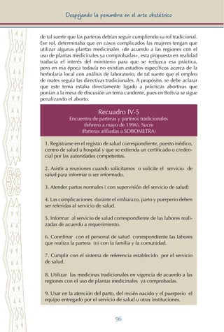 96
Despejando la penumbra en el arte obstétrico
Recuadro IV-5
Encuentro de parteras y parteros tradicionales
(febrero a mayo de 1996), Sucre
(Parteras afiliadas a SOBOMETRA)
1. Registrarse en el registro de salud correspondiente, puesto médico,
centro de salud u hospital y que se extienda un certificado o creden-
cial por las autoridades competentes.
2. Asistir a reuniones cuando solicitamos o solicite el servicio de
salud para informar o ser informado.
3. Atender partos normales ( con supervisión del servicio de salud)
4. Las complicaciones durante el embarazo, parto y puerperio deben
ser referidas al servicio de salud.
5. Informar al servicio de salud correspondiente de las labores reali-
zadas de acuerdo a requerimiento.
6. Coordinar con el personal de salud correspondiente las labores
que realiza la partera (o) con la familia y la comunidad.
7. Cumplir con el sistema de referencia establecido por el servicio
de salud.
8. Utilizar las medicinas tradicionales en vigencia de acuerdo a las
regiones con el uso de plantas medicinales ya comprobadas.
9. Usar en la atención del parto, del recién nacido y el puerperio el
equipo entregado por el servicio de salud u otras instituciones.
de tal suerte que las parteras debían seguir cumpliendo su rol tradicional.
Ese rol, determinaba que en casos complicados las mujeres tengan que
utilizar algunas plantas medicinales «de acuerdo a las regiones con el
uso de plantas medicinales ya comprobadas», esta propuesta en realidad
traducía el interés del ministerio para que se reduzca esa práctica,
pero en esa época todavía no existían estudios específicos acerca de la
herbolaria local con análisis de laboratorio, de tal suerte que el empleo
de mates seguía las directivas tradicionales. A propósito, se debe aclarar
que este tema estaba directamente ligado a prácticas abortivas que
ponían a la mesa de discusión un tema candente, pues en Bolivia se sigue
penalizando el aborto.
 
