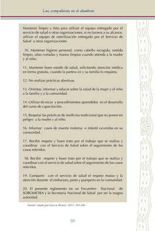 97
Las compañeras en el alumbrar
Mantener limpio y listo para utilizar el equipo entregado por el
servicio de salud o otras organizaciones, si no tuviera a su alcance,
utilizar el equipo de esterilización entregado por el Servicio de
Salud u otras organizaciones
10. Mantener higiene personal, como cabello recogido, vestido
limpio, uñas cortadas y manos limpias cuando atienda a la madre
y al niño.
11. Mantener buen estado de salud, solicitando atención médica
en forma gratuita, cuando la partera (o) y su familia lo requiera.
12. No realizar prácticas abortivas.
13. Orientar, informar y educar sobre la salud de la mujer y el niño
a la familia y a la comunidad.
14. Utilizar técnicas y procedimientos aprendidos en el desarrollo
del curso de capacitación.
15. Respetar las prácticas de medicina tradicional que no ponen en
peligro a la madre y al niño.
16. Informar casos de muerte materna e infantil ocurridas en su
comunidad.
17. Recibir respeto y buen trato por el trabajo que se realiza y
coordinar con el Servicio de Salud sobre el seguimiento de los
casos referidos.
18. Recibir respeto y buen trato por el trabajo que se realiza y
coordinar con el servicio de salud sobre el seguimiento de los casos
referidos.
19. Compartir con el servicio de salud el respeto mutuo y la
atención durante el embarazo, parto y puerperio en la comunidad.
20. El presente reglamento en un Encuentro Nacional de
SOBOMETRA y la Secretaría Nacional de Salud por ser la magna
autoridad.
Fuente: citado por Loza & Álvarez, 2011: 243-246.
 