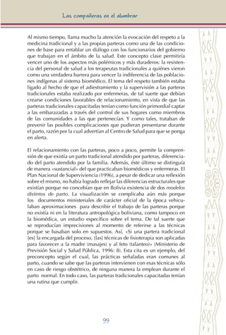99
Las compañeras en el alumbrar
Al mismo tiempo, llama mucho la atención la evocación del respeto a la
medicina tradicional y a las propias parteras como una de las condicio-
nes de base para entablar un diálogo con los funcionarios del gobierno
que trabajan en el ámbito de la salud. Este concepto clave permitiría
vencer uno de los aspectos más polémicos y más duraderos: la resisten-
cia del personal de salud a los terapeutas tradicionales a quiénes vieron
como una verdadera barrera para vencer la indiferencia de las poblacio-
nes indígenas al sistema biomédico. El tema del respeto también estaba
ligado al hecho de que el adiestramiento y la supervisión a las parteras
tradicionales estaba realizado por enfermeras, de tal suerte que debían
crearse condiciones favorables de relacionamiento, en vista de que las
parteras tradicionales capacitadas tenían como función primordial captar
a las embarazadas a través del control de sus hogares como miembros
de las comunidades a las que pertenecían. Y como tales, trataban de
prevenir las posibles complicaciones que pudieran presentarse durante
el parto, razón por la cual advertían al Centro de Salud para que se ponga
en alerta.
El relacionamiento con las parteras, poco a poco, permite la compren-
sión de que existía un parto tradicional atendido por parteras, diferencia-
do del parto atendido por la familia. Además, éste último se distinguía
de manera «sustancial» del que practicaban biomédicos y enfermeras. El
Plan Nacional de Superviviencia (1996), a pesar de dedicar una reflexión
sobre el mismo, no había logrado reflejar las diferencias estructurales que
existían porque no concebían que en Bolivia existencia de dos modelos
distintos de parto. La visualización se complicaba aún más porque
los documentos ministeriales de carácter oficial de la época vehicu-
laban aproximaciones para describir el trabajo de las parteras porque
no existía ni en la literatura antropológica boliviana, como tampoco en
la biomédica, un estudio específico sobre el tema. De tal suerte que
se reproducían imprecisiones al momento de referirse a las técnicas
porque se basaban solo en supuestos. Así, «Si una partera tradicional
[es] la encargada del proceso, [las] técnicas de fisioterapia son aplicadas
para favorecer a la madre (masajes) y al feto (talanteo)» (Ministerio de
Previsión Social y Salud Pública, 1996: 8). Esta cita es un ejemplo, del
preconcepto según el cual, las prácticas señaladas eran comunes al
parto, cuando se sabe que las parteras intervienen con esas técnicas sólo
en caso de riesgo obstétrico, de ninguna manera la emplean durante el
parto normal. En todo caso, las parteras tradicionales capacitadas tenían
una rutina que cumplir.
 