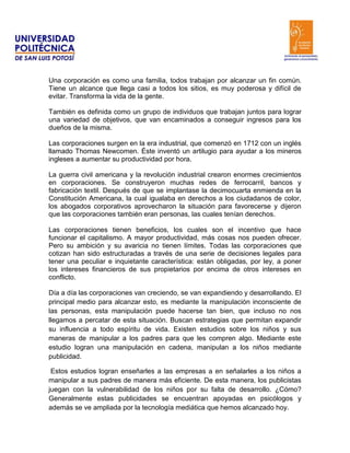 Una corporación es como una familia, todos trabajan por alcanzar un fin común.
Tiene un alcance que llega casi a todos los sitios, es muy poderosa y difícil de
evitar. Transforma la vida de la gente.

También es definida como un grupo de individuos que trabajan juntos para lograr
una variedad de objetivos, que van encaminados a conseguir ingresos para los
dueños de la misma.

Las corporaciones surgen en la era industrial, que comenzó en 1712 con un inglés
llamado Thomas Newcomen. Éste inventó un artilugio para ayudar a los mineros
ingleses a aumentar su productividad por hora.

La guerra civil americana y la revolución industrial crearon enormes crecimientos
en corporaciones. Se construyeron muchas redes de ferrocarril, bancos y
fabricación textil. Después de que se implantase la decimocuarta enmienda en la
Constitución Americana, la cual igualaba en derechos a los ciudadanos de color,
los abogados corporativos aprovecharon la situación para favorecerse y dijeron
que las corporaciones también eran personas, las cuales tenían derechos.

Las corporaciones tienen beneficios, los cuales son el incentivo que hace
funcionar el capitalismo. A mayor productividad, más cosas nos pueden ofrecer.
Pero su ambición y su avaricia no tienen límites. Todas las corporaciones que
cotizan han sido estructuradas a través de una serie de decisiones legales para
tener una peculiar e inquietante característica: están obligadas, por ley, a poner
los intereses financieros de sus propietarios por encima de otros intereses en
conflicto.

Día a día las corporaciones van creciendo, se van expandiendo y desarrollando. El
principal medio para alcanzar esto, es mediante la manipulación inconsciente de
las personas, esta manipulación puede hacerse tan bien, que incluso no nos
llegamos a percatar de esta situación. Buscan estrategias que permitan expandir
su influencia a todo espíritu de vida. Existen estudios sobre los niños y sus
maneras de manipular a los padres para que les compren algo. Mediante este
estudio logran una manipulación en cadena, manipulan a los niños mediante
publicidad.

 Estos estudios logran enseñarles a las empresas a en señalarles a los niños a
manipular a sus padres de manera más eficiente. De esta manera, los publicistas
juegan con la vulnerabilidad de los niños por su falta de desarrollo. ¿Cómo?
Generalmente estas publicidades se encuentran apoyadas en psicólogos y
además se ve ampliada por la tecnología mediática que hemos alcanzado hoy.
 