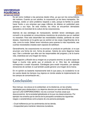 Es así como moldean a las personas desde niños, ya que son los consumidores
del mañana. Cuando ya son adultos, la corporación ya los tiene manejados. Sin
embargo, existe un serio problema respecto a esto, porque la familia no puede
hacer frente a una empresa que paga millones de dólares en publicidad para
ganarse a sus hijos. Se esta manera, los niños se encuentran demasiado
expuestos a la toxicidad de la cultura de las corporaciones.

Además de esa estrategia de manipulación, también tienen estrategias para
convertir a la sociedad en consumidores mecánicos de productos que en realidad
no necesitan. Para esto desarrollan las necesidades creadas, partiendo de crear
deseos, imponiendo en la gente que se centren en las cosas insignificantes de la
vida, como la moda. Deben tener individuos para quienes lo más importante, sea
cuantas necesidades creadas sean capaces de satisfacer.

Generalmente, las corporaciones no anuncian un producto en particular, si no que
anuncian una forma de vivir, forma de pensar, historia de como llegamos hasta
aquí. Dan a entender que ellos son las responsables del progreso y de la buena
vida, creándose así una imagen de marca.

La divulgación y difusión de su imagen es un proyecto enorme, la cual es capaz de
llegar a mucha más gente que el producto en sí. Otro tipo de estrategia
corresponde a evadir impuestos. Estrategias para evadir impuestos, por ejemplo
donaciones de caridad, lo cual también puede generar una imagen de la marca.

En mi opinión es bastante impresionante todo lo que pasa y la ciudadanía no se
da cuenta desde los tiempos muy lejanos en donde estaba la implementación de
los campos de concentración etc...


Conclusión:
Nos instruye, nos educa en la solidaridad, en la disidencia, en las simples
estrategias para obstaculizar o no dejarnos devorar por esos terroríficos tiburones
que son LAS CORPORACIONES; nos da a conocer muchas cosas que
desconocemos de la sociedad globalizada en la que nos desenvolvemos. Por
ejemplo nos enseña que la ciencia de la psicopatía considera los siguientes
rasgos o características como propios de una persona psicópata:

- Cruel indiferencia por los sentimientos de los demás.
- Incapacidad para mantener relaciones duraderas.
 