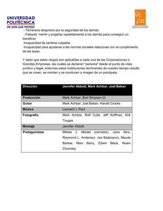 - Temerario desprecio por la seguridad de los demás.
 - Falsead: mentir y engañar repetidamente a los demás para conseguir un
beneficio.
 Incapacidad de sentirse culpable.
 Incapacidad para ajustarse a las normas sociales relacionas con el cumplimiento
de las leyes.

Y dado que estos rasgos son aplicables a cada una de las Corporaciones o
Grandes Empresas, las cuales se declaran "persona" desde el punto de vista
jurídico y legal, entonces estas Instituciones dominantes de nuestro tiempo resulta
que se crean, se montan y se conducen a imagen de un psicópata.



Dirección                   Jennifer Abbott, Mark Achbar, Joel Bakan


Producción                  Mark Achbar, Bart Simpson (I)
Guion                       Mark Achbar, Joel Bakan, Harold Crooks
Música                      Leonard J. Paul
Fotografía                  Mark Achbar, Rolf Cutts, Jeff Koffman, Kirk
                            Tougas
Montaje                     Jennifer Abbott
Protagonistas               Mikela    J.   Mikael   (narrador),    Jane    Akre,
                            Raymond L. Anderson, Joe Badaracco, Maude
                            Barlow,   Marc Barry,      Edwin      Black,   Noam
                            Chomsky
 