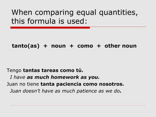 When comparing equal quantities,
this formula is used:
tanto(as) + noun + como + other noun
Tengo tantas tareas como tú.
I have as much homework as you.
Juan no tiene tanta paciencia como nosotros.
Juan doesn’t have as much patience as we do.
 