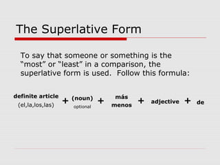 The Superlative Form
To say that someone or something is the
“most” or “least” in a comparison, the
superlative form is used. Follow this formula:
definite article
(el,la,los,las)
+ (noun)
optional
+
más
menos
+ adjective + de
 