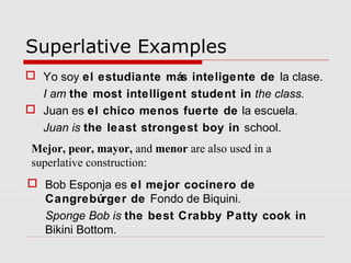 Superlative Examples
 Yo soy el estudiante más inteligente de la clase.
I am the most intelligent student in the class.
 Juan es el chico menos fuerte de la escuela.
Juan is the least strongest boy in school.
Mejor, peor, mayor, and menor are also used in a
superlative construction:
 Bob Esponja es el mejor cocinero de
Cangrebúrger de Fondo de Biquini.
Sponge Bob is the best Crabby Patty cook in
Bikini Bottom.
 