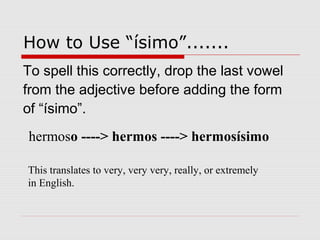 How to Use “ísimo”.......
To spell this correctly, drop the last vowel
from the adjective before adding the form
of “ísimo”.
hermoso ----> hermos ----> hermosísimo
This translates to very, very very, really, or extremely
in English.
 