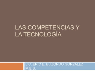 LAS COMPETENCIAS Y
LA TECNOLOGÍA
LIC. ERIC E. ELIZONDO GONZALEZ
M.E.S.
 