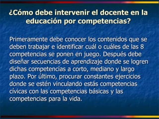 ¿Cómo debe intervenir el docente en la educación por competencias? Primeramente debe conocer los contenidos que se deben trabajar e identificar cuál o cuáles de las 8 competencias se ponen en juego. Después debe diseñar secuencias de aprendizaje donde se logren dichas competencias a corto, mediano y largo plazo. Por último, procurar constantes ejercicios donde se estén vinculando estás competencias cívicas con las competencias básicas y las competencias para la vida. 