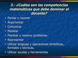 3.- ¿Cuáles son las competencias matemáticas que debe dominar el docente? Pensar y razonar   Argumentar Comunicar Modelar Plantear y resolver problemas   Representar Utilizar lenguaje y operaciones simbólicas, formales y técnicas .  Utilizar ayudas y herramientas 