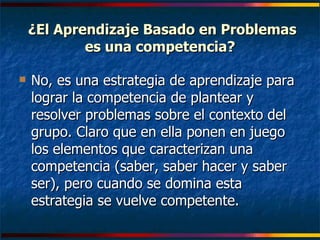 ¿El Aprendizaje Basado en Problemas es una competencia? No, es una estrategia de aprendizaje para lograr la competencia de plantear y resolver problemas sobre el contexto del grupo. Claro que en ella ponen en juego los elementos que caracterizan una competencia (saber, saber hacer y saber ser), pero cuando se domina esta estrategia se vuelve competente. 