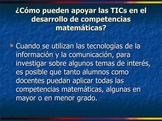 ¿Cómo pueden apoyar las TICs en el desarrollo de competencias matemáticas? Cuando se utilizan las tecnologías de la información y la comunicación, para investigar sobre algunos temas de interés, es posible que tanto alumnos como docentes puedan aplicar todas las competencias matemáticas, algunas en mayor o en menor grado. 
