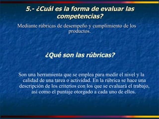 5.- ¿Cuál es la forma de evaluar las competencias? Mediante rúbricas de desempeño y cumplimiento de los productos. ¿Qué son las rúbricas? Son una herramienta que se emplea para medir el nivel y la calidad de una tarea o actividad. En la rúbrica se hace una descripción de los criterios con los que se evaluará el trabajo, así como el puntaje otorgado a cada uno de ellos.  