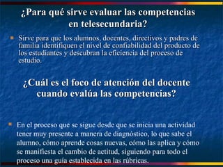 Sirve para que los alumnos, docentes, directivos y padres de familia identifiquen el nivel de confiabilidad del producto de los estudiantes y descubran la eficiencia del proceso de estudio. ¿Cuál es el foco de atención del docente cuando evalúa las competencias? ¿Para qué sirve evaluar las competencias en telesecundaria? En el proceso que se sigue desde que se inicia una actividad tener muy presente a manera de diagnóstico, lo que sabe el alumno, cómo aprende cosas nuevas, cómo las aplica y cómo se manifiesta el cambio de actitud, siguiendo para todo el proceso una guía establecida en las rúbricas. 