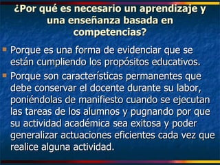 ¿Por qué es necesario un aprendizaje y una enseñanza basada en competencias? Porque es una forma de evidenciar que se están cumpliendo los propósitos educativos. Porque son características permanentes que debe conservar el docente durante su labor, poniéndolas de manifiesto cuando se ejecutan las tareas de los alumnos y pugnando por que su actividad académica sea exitosa y poder generalizar actuaciones eficientes cada vez que realice alguna actividad. 