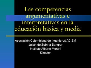 Las competencias argumentativas e interpretativas en la educación básica y media Asociación Colombiana de Ingenieros ACIEM Julián de Zubiría Samper Instituto Alberto Merani Director 