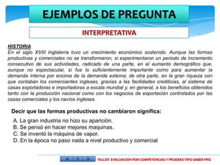 EJEMPLOS DE PREGUNTA
                                 INTERPRETATIVA
HISTORIA
En el siglo XVIII Inglaterra tuvo un crecimiento económico sostenido. Aunque las formas
productivas y comerciales no se transformaron, si experimentaron un periodo de incremento
consecutivo de sus actividades, radicado de una parte, en el aumento demográfico que,
aunque no espectacular, sí fue lo suficientemente importante como para aumentar la
demanda interna por encima de la demanda externa; de otra parte, en la gran riqueza con
que contaban los comerciantes ingleses, gracias a las facilidades crediticias, al sistema de
casas exportadoras e importadoras a escala mundial y, en general, a los beneficios obtenidos
tanto con la producción nacional como con los negocios de exportación controlados por las
casas comerciales y los navíos ingleses.

 Decir que las formas productivas no cambiaron significa:
  A. La gran industria no hizo su aparición.
  B. Se pensó en hacer mejores maquinas.
  C. Se inventó la máquina de vapor.
  D. En la época no paso nada a nivel productivo y comercial


                                        TALLER EVALUACION POR COMPETENCIAS Y PRUEBAS TIPO SABER PRO
 