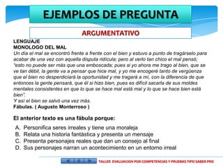 EJEMPLOS DE PREGUNTA
                               ARGUMENTATIVO
LENGUAJE
MONOLOGO DEL MAL
Un día el mal se encontró frente a frente con el bien y estuvo a punto de tragárselo para
acabar de una vez con aquella disputa ridícula; pero al verlo tan chico el mal pensó;
“esto no puede ser más que una emboscada; pues si yo ahora me trago al bien, que se
ve tan débil, la gente va a pensar que hice mal, y yo me encogeré tanto de vergüenza
que el bien no desperdiciará la oportunidad y me tragará a mí, con la diferencia de que
entonces la gente pensará, que él si hizo bien, pues es difícil sacarla de sus moldes
mentales consistentes en que lo que se hace mal está mal y lo que se hace bien está
bien”.
Y así el bien se salvó una vez más.
Fábulas. ( Augusto Monterroso )

El anterior texto es una fábula porque:
A.   Personifica seres irreales y tiene una moraleja
B.   Relata una historia fantástica y presenta un mensaje
C.   Presenta personajes reales que dan un consejo al final
D.   Sus personajes narran un acontecimiento en un entorno irreal

                                       TALLER EVALUACION POR COMPETENCIAS Y PRUEBAS TIPO SABER PRO
 