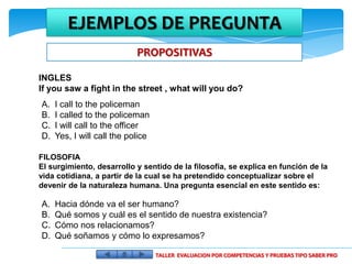 EJEMPLOS DE PREGUNTA
                            PROPOSITIVAS

INGLES
If you saw a fight in the street , what will you do?
A.   I call to the policeman
B.   I called to the policeman
C.   I will call to the officer
D.   Yes, I will call the police

FILOSOFIA
El surgimiento, desarrollo y sentido de la filosofía, se explica en función de la
vida cotidiana, a partir de la cual se ha pretendido conceptualizar sobre el
devenir de la naturaleza humana. Una pregunta esencial en este sentido es:

A.   Hacia dónde va el ser humano?
B.   Qué somos y cuál es el sentido de nuestra existencia?
C.   Cómo nos relacionamos?
D.   Qué soñamos y cómo lo expresamos?

                                   TALLER EVALUACION POR COMPETENCIAS Y PRUEBAS TIPO SABER PRO
 