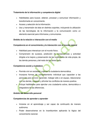 Tratamiento de la información y competencia digital


Habilidades para buscar, obtener, procesar y comunicar información y
transformarla en conocimiento.



Acceso y selección de la información.



Uso y transmisión de ésta en distintos soportes, incluyendo la utilización
de las tecnologías de la información y la comunicación como un
elemento esencial para informarse y comunicarse.

Ámbito de la relación e interacción con el medio
Competencia en el conocimiento y la interacción con el mundo natural


Habilidad para interactuar con el mundo físico.



Comprensión de sucesos, predicción de consecuencias y actividad
dirigida a la mejora y preservación de las condiciones de vida propia, de
las demás personas y del resto de los seres vivos.

Competencia social y ciudadana


Permite vivir en sociedad y ejercer la ciudadanía democrática.



Incorpora formas de comportamiento individual que capacitan a las
personas para convivir, aprender, trabajar sólo o en equipo, relacionarse
con los demás, cooperar y afrontar los conflictos de manera positiva.



Incluye habilidades para ejercitar una ciudadanía activa, democrática e
integradora de las diferencias.

Ámbito del desarrollo personal
Competencias de aprender a aprender


Iniciarse en el aprendizaje y ser capaz de continuarlo de manera
autónoma.



Poder desenvolverse en la incertidumbre aplicando la lógica del
conocimiento racional.

 