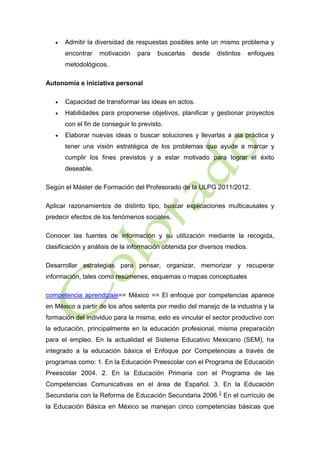 

Admitir la diversidad de respuestas posibles ante un mismo problema y
encontrar

motivación

para

buscarlas

desde

distintos

enfoques

metodológicos.
Autonomía e iniciativa personal


Capacidad de transformar las ideas en actos.



Habilidades para proponerse objetivos, planificar y gestionar proyectos
con el fin de conseguir lo previsto.



Elaborar nuevas ideas o buscar soluciones y llevarlas a ala práctica y
tener una visión estratégica de los problemas que ayude a marcar y
cumplir los fines previstos y a estar motivado para lograr el éxito
deseable.

Según el Máster de Formación del Profesorado de la ULPG 2011/2012.
Aplicar razonamientos de distinto tipo, buscar explicaciones multicausales y
predecir efectos de los fenómenos sociales.
Conocer las fuentes de información y su utilización mediante la recogida,
clasificación y análisis de la información obtenida por diversos medios.
Desarrollar estrategias para pensar, organizar, memorizar y recuperar
información, tales como resúmenes, esquemas o mapas conceptuales
competencia aprendizaje== México == El enfoque por competencias aparece
en México a partir de los años setenta por medio del manejo de la industria y la
formación del individuo para la misma, esto es vincular el sector productivo con
la educación, principalmente en la educación profesional, misma preparación
para el empleo. En la actualidad el Sistema Educativo Mexicano (SEM), ha
integrado a la educación básica el Enfoque por Competencias a través de
programas como: 1. En la Educación Preescolar con el Programa de Educación
Preescolar 2004. 2. En la Educación Primaria con el Programa de las
Competencias Comunicativas en el área de Español. 3. En la Educación
Secundaria con la Reforma de Educación Secundaria 2006. 2 En el currículo de
la Educación Básica en México se manejan cinco competencias básicas que

 