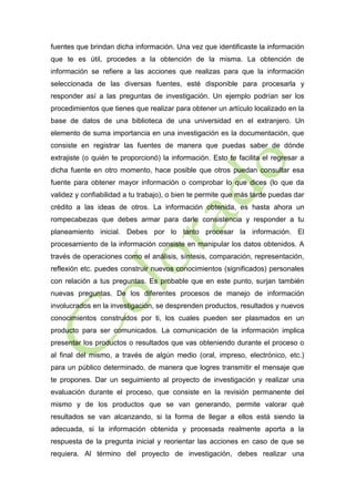 fuentes que brindan dicha información. Una vez que identificaste la información
que te es útil, procedes a la obtención de la misma. La obtención de
información se refiere a las acciones que realizas para que la información
seleccionada de las diversas fuentes, esté disponible para procesarla y
responder así a las preguntas de investigación. Un ejemplo podrían ser los
procedimientos que tienes que realizar para obtener un artículo localizado en la
base de datos de una biblioteca de una universidad en el extranjero. Un
elemento de suma importancia en una investigación es la documentación, que
consiste en registrar las fuentes de manera que puedas saber de dónde
extrajiste (o quién te proporcionó) la información. Esto te facilita el regresar a
dicha fuente en otro momento, hace posible que otros puedan consultar esa
fuente para obtener mayor información o comprobar lo que dices (lo que da
validez y confiabilidad a tu trabajo), o bien te permite que más tarde puedas dar
crédito a las ideas de otros. La información obtenida, es hasta ahora un
rompecabezas que debes armar para darle consistencia y responder a tu
planeamiento inicial. Debes por lo tanto procesar la información. El
procesamiento de la información consiste en manipular los datos obtenidos. A
través de operaciones como el análisis, síntesis, comparación, representación,
reflexión etc. puedes construir nuevos conocimientos (significados) personales
con relación a tus preguntas. Es probable que en este punto, surjan también
nuevas preguntas. De los diferentes procesos de manejo de información
involucrados en la investigación, se desprenden productos, resultados y nuevos
conocimientos construidos por ti, los cuales pueden ser plasmados en un
producto para ser comunicados. La comunicación de la información implica
presentar los productos o resultados que vas obteniendo durante el proceso o
al final del mismo, a través de algún medio (oral, impreso, electrónico, etc.)
para un público determinado, de manera que logres transmitir el mensaje que
te propones. Dar un seguimiento al proyecto de investigación y realizar una
evaluación durante el proceso, que consiste en la revisión permanente del
mismo y de los productos que se van generando, permite valorar qué
resultados se van alcanzando, si la forma de llegar a ellos está siendo la
adecuada, si la información obtenida y procesada realmente aporta a la
respuesta de la pregunta inicial y reorientar las acciones en caso de que se
requiera. Al término del proyecto de investigación, debes realizar una

 