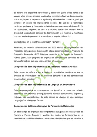 Se refiere a la capacidad para decidir y actuar con juicio crítico frente a los
valores y las normas sociales y culturales; proceder a favor de la democracia,
la libertad, la paz, el respeto a la legalidad y a los derechos humanos; participar
tomando en cuenta las implicaciones sociales del uso de la tecnología;
participar, gestionar y desarrollar actividades que promuevan el desarrollo de
las localidades, regiones, el país y el mundo; actuar con respeto ante la
diversidad sociocultural; combatir la discriminación y el racismo, y manifestar
una conciencia de pertenencia a su cultura, a su país y al mundo.
Competencias en el nivel Preescolar (SEP, PEP 2004)
Asimismo, la reforma constitucional del 2002 ratificó la obligatoriedad del
Preescolar como parte de la educación básica desarrollándose el Programa de
Educación Preescolar (PEP 2004)por parte de la Secretaría de Educación
Pública (SEP). Este programa se organiza en competencias partiendo de seis
campos formativos que a su vez se dividen en aspectos.
Competencias del Campo formativo de Desarrollo Personal y Social
Este campo se refiere a las actitudes y capacidades relacionadas con el
proceso de construcción de la identidad personal y de las competencias
emocionales y sociales.3
Competencias del Campo formativo de Lenguaje y Comunicación
Este campo organiza las competencias que los niños de preescolar deberán
desarrollar con referencia al lenguaje como actividad comunicativa, cognitiva y
reflexiva. Las competencias de este campo se dividen en dos aspectos:
Lenguaje Oral y Lenguaje Escrito.
Competencias del Campo formativo de Pensamiento Matemático
En este campo se organizan las competencias agrupadas en los aspectos de
Número y Forma, Espacio y Medida, las cuales se fundamentan en el
desarrollo de nociones numéricas, espaciales y temporales que les permitan a

 