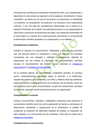 emocional que contribuyen al desarrollo individual del niño. Las competencias a
desarrollar en este campo se organizan en dos aspectos: Coordinación, Fuerza
y Equilibrio: que tiene que ver con el movimiento y la locomoción, la estabilidad
y el equilibrio, la manipulación, la proyección y la recepción como capacidades
motrices. Y por otro lado las competencias relacionadas con la salud en el
aspecto "Promoción de la Salud" que pretende promover en los preescolares la
salud física, prevención de situaciones de riesgo, los problemas ambientales de
la comunidad y su impacto en la salud personal, permitiendo un acercamiento
la información científica accesible a su comprensión y a su realidad.—4
Competencias ciudadanas
Incluyen el conjunto de conocimientos, habilidades y actitudes que permiten
que una persona ejerza su ciudadanía y actúe con base en los principios
concertados por una sociedad y validados universalmente. Además de
relacionarse con los medios de regulación del comportamiento, permiten
conocer el funcionamiento del Estado. Llevan implícitas la inteligencia
intrapersonal y la inteligencia interpersonal.
En el contexto laboral, las competencias ciudadanas permiten al individuo
asumir comportamientos adecuados según la situación y el interlocutor,
respetar las normas y procedimientos, ser crítico y reflexivo ante los problemas,
resolver conflictos y buscar la armonía en la relación con los demás, cuidar los
bienes ajenos que le sean encomendados, cumplir los compromisos, participar
activamente y generar sentido de pertenencia con su organización.
Competencias en ciencias
Incluyen conocimientos, actitudes y habilidades necesarios para acercarse al
conocimiento científico como los son la exploración de hechos y fenómenos, la
observación, recolección y organización de la información; el análisis de
problemas, la utilización de diferentes métodos de análisis, la evaluación de
tales métodos y la comunicación de los resultados. Todo esto es propio de la
inteligencia naturalista
Competencias en comunicación

 