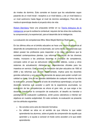 de niveles de dominio. Esto consiste en buscar que los estudiantes vayan
pasando de un nivel inicial - receptivo a un nivel básico, y de un nivel básico a
un nivel autónomo hasta llegar al nivel de dominio estratégico. Para ello se
media el aprendizaje desde el proyecto ético de vida.
Robert Sternberg hace una propuesta similar en su Teoría triárquica de la
inteligencia ya que la subteoría contextual, requiere de las otras dos subteorías,
la componencial y la experiencial, para el desarrollo de la inteligencia.
La evaluación de competencias Mtra. Mara Mayté Martínez Rodríguez
En los últimos años en el ámbito educativo se hace una continua referencia al
desarrollo de competencias en el alumnado, así como de las competencias que
deben poseer los profesores para responder a los retos educativos que la
sociedad contemporánea plantea. Las reformas educativas de los diversos
niveles, incorpora a las prácticas docentes el concepto de competencia,
concepto sobre el que se estructuran innumerables talleres, cursos y otros
sistemas de actualización ofertados por dependencias oficiales para los
maestros en servicio. Este proceso de transición del plan educativo de 1993 al
2006 y las reformas que se han implementado, implica para los docentes
grandes esfuerzos y una constante demanda de apoyo para poder cumplir con
calidad su tarea. Una de las grandes debilidades de cualquier reforma ha sido
la evaluación, proceso inherente al acto de enseñanza aprendizaje y al que los
docentes tenemos que acceder a partir de la experiencia acumulada. La
evaluación de las competencias es ahora el gran reto, ya que exige a los
docentes transformar la concepción de evaluación, el desafío es transitar a
paradigmas de evaluación cualitativos, emitir juicios valorativos e intentar ser
objetivos en nuestra subjetividad. En este contexto, la evaluación se presenta
con los atributos siguientes:


Se concibe como acto de intención formativa



Su utilidad se sitúa en el sentido de que informe lo que están
aprendiendo los alumnos, sobre el grado de comprensión de aquello que
aprenden y si ayuda a conocer el modo como acceden a lo que están
aprendiendo

 