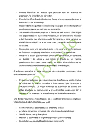 

Permite identificar los motivos que provocan que los alumnos no
progresen, no entiendan, no aprendan.



Permite identificar los obstáculos que frenan el progreso constante en la
construcción del aprendizaje.



Hace evidente los puntos den la acción pedagógica en donde el profesor
puede ser de ayuda, de estímulo, de superación.



Su sentido crítico debe propiciar la formación del alumno como sujeto
con capacidades de: autonomía intelectual, de distanciamiento respecto
a la información que el medio escolar le transmite y para transferir los
conocimientos adquiridos a las situaciones problemáticas en las que se
encuentre.



Se concibe como una garantía de éxito —no como una confirmación de
un fracaso— un apoyo y un refuerzo en el proceso de aprendizaje.



Debe ser la acción que supone un proceso de deliberación, de contraste,
de diálogo y de crítica y que remite al ámbito de los valores,
prioritariamente morales, pues cuando se evalúa el rendimiento de un
alumno indirectamente estamos evaluando a todo el sujeto.

Si estamos postrados en esta concepción de evaluación, ¿entonces, cómo
evaluar las competencias?


Evaluar competencias es evaluar sistemas de reflexión y acción, implica
la utilización de nuevos modelos e instrumentos que recuperen la
actuación humana. La mejor estrategia de evaluación es aquella que
utiliza pluralidad de instrumentos y procedimientos congruentes con el
sentido de los procesos de aprendizaje y las finalidades deseadas.

Uno de los instrumentos más utilizados es el establecer criterios que impliquen
VALORACIONES DE CALIDAD ¿por qué?


Son herramientas poderosas para enseñar y evaluar



Ayudan a convertirse en jueces más reflexivos del propio trabajo



Son fáciles de usar y de explicar



Mejoran la objetividad al asignar los puntajes (calificaciones)



Se señalan con claridad los objetivos de desempeño

 