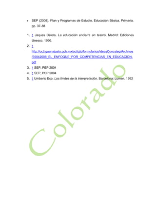 

SEP (2008). Plan y Programas de Estudio. Educación Básica. Primaria.
pp. 37-38

1. ↑ Jaques Delors. La educación encierra un tesoro. Madrid: Ediciones
Unesco. 1996.
2. ↑
http://octi.guanajuato.gob.mx/octigto/formularios/ideasConcyteg/Archivos
/39042008_EL_ENFOQUE_POR_COMPETENCIAS_EN_EDUCACION.
pdf
3. ↑ SEP, PEP 2004
4. ↑ SEP, PEP 2004
5. ↑ Umberto Eco. Los límites de la interpretación. Barcelona: Lumen. 1992

 