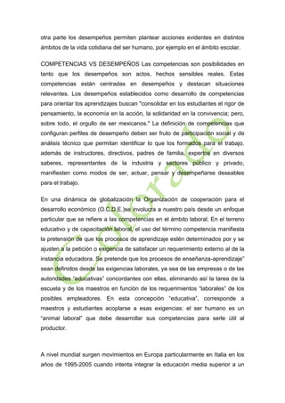 otra parte los desempeños permiten plantear acciones evidentes en distintos
ámbitos de la vida cotidiana del ser humano, por ejemplo en el ámbito escolar.
COMPETENCIAS VS DESEMPEÑOS Las competencias son posibilidades en
tanto que los desempeños son actos, hechos sensibles reales. Estas
competencias están centradas en desempeños y destacan situaciones
relevantes. Los desempeños establecidos como desarrollo de competencias
para orientar los aprendizajes buscan "consolidar en los estudiantes el rigor de
pensamiento, la economía en la acción, la solidaridad en la convivencia; pero,
sobre todo, el orgullo de ser mexicanos." La definición de competencias que
configuran perfiles de desempeño deben ser fruto de participación social y de
análisis técnico que permitan identificar lo que los formados para el trabajo,
además de instructores, directivos, padres de familia, expertos en diversos
saberes, representantes de la industria y sectores público y privado,
manifiesten como modos de ser, actuar, pensar y desempeñarse deseables
para el trabajo.
En una dinámica de globalización la Organización de cooperación para el
desarrollo económico (O.C.D.E.)se involucra a nuestro país desde un enfoque
particular que se refiere a las competencias en el ámbito laboral. En el terreno
educativo y de capacitación laboral, el uso del término competencia manifiesta
la pretensión de que los procesos de aprendizaje estén determinados por y se
ajusten a la petición o exigencia de satisfacer un requerimiento externo al de la
instancia educadora. Se pretende que los procesos de enseñanza-aprendizaje”
sean definidos desde las exigencias laborales, ya sea de las empresas o de las
autoridades “educativas” concordantes con ellas, eliminando así la tarea de la
escuela y de los maestros en función de los requerimientos “laborales” de los
posibles empleadores. En esta concepción “educativa”, corresponde a
maestros y estudiantes acoplarse a esas exigencias: el ser humano es un
“animal laboral” que debe desarrollar sus competencias para serle útil al
productor.

A nivel mundial surgen movimientos en Europa particularmente en Italia en los
años de 1995-2005 cuando intenta integrar la educación media superior a un

 
