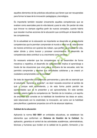 aquellos elementos de las prácticas educativas que tienen que ser recuperadas
para formar la base de la innovación pedagógica y tecnológica.
Es importante también rescatar únicamente aquellas competencias que se
evalúen como esenciales para la vida laboral y para la vida. Sin perder de vista
que innovar no siempre significa partir de nuevos conceptos, cuando habría
que rescatar muchas acciones de la educación que contribuyen al desarrollo de
las competencias.
En la actualidad en la educación es importante se desarrolle en el estudiante
competencias que le permitan comprender el mundo e influir en él, relacionarse
de manera armónica con quienes les rodean, que perfilen su proyecto de vida,
saber dónde y cómo buscar y procesar conocimientos. El desarrollo de
competencias debe contribuir a su crecimiento como persona.
Es necesario entender que las competencias no se desarrollan de forma
mecánica o repetitiva, el desarrollo de competencias implica el aprendizaje a
través de las situaciones que viven día a día fuera de las escuelas, esto les
permitirá comprender y resolver sus dificultades cotidianas y se creará un
ciudadano comprometido con la sociedad.
Se trata de desarrollar competencias permanentes y para ello es esencial que
el estudiante “Aprenda a aprender”, es decir necesita encontrar el sentido de
qué y porque está aprendiendo, y de esta forma podrá percibir las
oportunidades que se le presenten y así aprovecharlas. En este sentido
también estaría ligada la competencia de “Sentido de la iniciativa y el espíritu
de empresa” que consiste en la habilidad de transformar las ideas en actos,
está relacionado con la creatividad, la innovación, así como con la habilidad
para planificar y gestionar proyectos con el fin de alcanzar objetivos.
Calidad de la educación
Aplicando la norma ISO 9001 en entidades educativas, se establecen los
elementos que conforman un Sistema de Gestión de la Calidad. Su
aplicación, garantiza el control de las actividades académicas, administrativas,
técnicas y humanas que inciden en la calidad de la gestión, formación y los

 