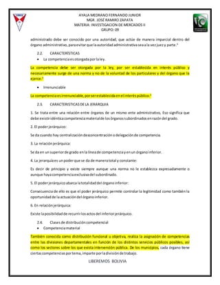 AYALA MEDRANO FERNANDO JUNIOR
MGR. JOSÉ RAMIRO ZAPATA
MATERIA: INVESTIGACION DE MERCADOS II
GRUPO: 09
LIBEREMOS BOLIVIA
administrado debe ser conocido por una autoridad, que actúe de manera imparcial dentro del
órgano administrativo,paraevitarque laautoridadadministrativaseaala vezjuezy parte.6
2.2. CARACTERÍSTICAS
 La competenciaesotorgadaporlaley.
La competencia debe ser otorgada por la ley, por ser establecida en interés público y
necesariamente surge de una norma y no de la voluntad de los particulares y del órgano que la
ejerce.2
 Irrenunciable
La competenciaesirrenunciable,porserestablecidaenel interéspúblico.2
2.3. CARACTERISTICASDELA JERARQUIA
1. Se trata entre una relación entre órganos de un mismo ente administrativo, Eso significa que
debe existiridénticacompetenciamaterialde losórganossubordinadosenrazóndel grado.
2. El poderjerárquico:
Se da cuando hay centralizacióndesconcentraciónodelegaciónde competencia.
3. La relaciónjerárquica:
Se da en unsuperiorde grado enla líneade competenciayenun órganoinferior.
4. La jerarquíaes unpoderque se da de maneratotal y constante:
Es decir de principio y existe siempre aunque una norma no le establezca expresadamente o
aunque hayacompetenciaexclusivadel subordinado.
5. El poderjerárquicoabarca latotalidaddel órganoinferior:
Consecuencia de ello es que el poder jerárquico permite controlar la legitimidad como también la
oportunidadde laactuacióndel órganoinferior.
6. En relaciónjerárquica:
Existe laposibilidadde recurrirlosactosdel inferiorjerárquico.
2.4. Clasesde distribucióncompetencial
 Competenciamaterial
También conocida como distribución funcional u objetiva, realiza la asignación de competencias
entre las divisiones departamentales en función de los distintos servicios públicos posibles, así
como los sectores sobre los que exista intervención pública. De los municipios, cada órgano tiene
ciertascompetenciasportema,imparte porladivisiónde trabajo.
 