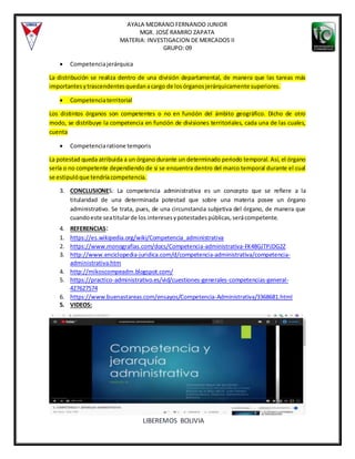 AYALA MEDRANO FERNANDO JUNIOR
MGR. JOSÉ RAMIRO ZAPATA
MATERIA: INVESTIGACION DE MERCADOS II
GRUPO: 09
LIBEREMOS BOLIVIA
 Competenciajerárquica
La distribución se realiza dentro de una división departamental, de manera que las tareas más
importantesytrascendentesquedanacargo de losórganosjerárquicamente superiores.
 Competenciaterritorial
Los distintos órganos son competentes o no en función del ámbito geográfico. Dicho de otro
modo, se distribuye la competencia en función de divisiones territoriales, cada una de las cuales,
cuenta
 Competenciaratione temporis
La potestad queda atribuida a un órgano durante un determinado periodo temporal. Así, el órgano
sería o no competente dependiendo de si se encuentra dentro del marco temporal durante el cual
se estipulóque tendríacompetencia.
3. CONCLUSIONES: La competencia administrativa es un concepto que se refiere a la
titularidad de una determinada potestad que sobre una materia posee un órgano
administrativo. Se trata, pues, de una circunstancia subjetiva del órgano, de manera que
cuandoeste seatitularde los interesesypotestadespúblicas,serácompetente.
4. REFERENCIAS:
1. https://es.wikipedia.org/wiki/Competencia_administrativa
2. https://www.monografias.com/docs/Competencia-administrativa-FK48GJTPJDG2Z
3. http://www.enciclopedia-juridica.com/d/competencia-administrativa/competencia-
administrativa.htm
4. http://mikoscompeadm.blogspot.com/
5. https://practico-administrativo.es/vid/cuestiones-generales-competencias-general-
427627574
6. https://www.buenastareas.com/ensayos/Competencia-Administrativa/3368681.html
5. VIDEOS:
 