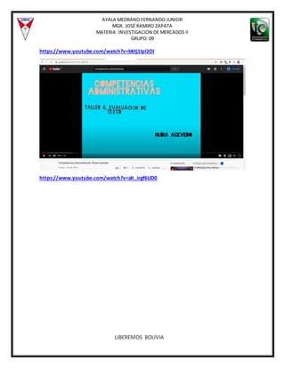 AYALA MEDRANO FERNANDO JUNIOR
MGR. JOSÉ RAMIRO ZAPATA
MATERIA: INVESTIGACION DE MERCADOS II
GRUPO: 09
LIBEREMOS BOLIVIA
https://www.youtube.com/watch?v=bKtj1Ipl2OI
https://www.youtube.com/watch?v=ah_irgf6UD0
 
