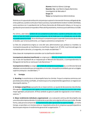 Alumno: Américo Gómez Lizárraga
Docente: Mgr. José Ramiro Zapata Barrientos
Investigación de Mercados II
Grupo: 09
Tema: Las Competencias Administrativas
3
“LIBEREMOS BOLIVIA”
Distintoesel supuestode atribuciónconjuntaque suponelaintervenciónforzosayobligadade dos
entespúblicos;cuandose articulaenfasessucesivas,el procedimientorecibeel nombre debifásico,
como acontece con la aprobación de los Planes Generales de Ordenación Urbana, en los que su
aprobaciónprovisionalcorresponde al PlenodelAyuntamiento,mientrasqueladefinitivaalaCCAA.
(2)
Por último,cabe hablartambiénde una competenciaalternativa,cuandola atribuciónados o más
entes se hace de modo conjunto pero excluyente, de tal modo que si es utilizada por uno de ellos
no puede ejercerlaelotro.Asíse distribuyelacompetenciaparasuspenderlicenciasde obrasentre
el alcalde, que la tiene preferente, y el órgano autonómico competente. (2)
La falta de competencia origina un vicio del acto administrativo que produce su invalidez. La
incompetenciapuede sermanifiestaonomanifiesta.Segúnel art.47 LPAC,la primeradalugar a la
nulidad de pleno derecho, y la segunda, a la simple anulabilidad. (2)
Estas clases de incompetencia coinciden con la clasificación doctrinal:
Incompetencia absoluta (manifiesta): se origina por la falta de competencia material o territorial
(ej. el acto de liquidación de un impuesto por el Ministro de Educación, si correspondiendoa la
Delegación de Sevilla se realiza por la de Barcelona). (2)
Incompetenciarelativa:se originapor lafaltade competenciajerárquica (ej.síunDirectorGeneral
adoptase unaresoluciónque correspondeaunministro,éstepodríaconvalidarlo,porserunórgano
superior jerárquico -anulabilidad-). (2)
II. Ventajas
1. Branding: la excelencia en el desempeño hacia los clientes. Ya que la empresa comienza a ser
percibidacomosólidayconfiable,al mostrarque se ha comprometidoagarantizar unnegociocon
desempeño óptimo. (3)
2. Ventajas competitivas:que parte de un mejorcontrol y un ajuste de desviacionesmásefectivo.
Ellosignificaunarespuestamásrápidaalademandadelosclientes,tiemposdereacciónmáscortos,
mayor agilidad y actualización. Al final, también se gana en poder de negociacióna nivel interno y
externo. (3)
3. Mejor rendimiento individual y organizacional: una evaluación continua del desempeño crea
unaculturade empresadonde el rendimientose percibe comoalgobeneficiosoparatodos.De esta
forma,cada personacomprende laimportanciade saberaprovecharlasoportunidades y,al mismo
tiempo, se perciben a sí mismos como un importante activo de la empresa cuya participación es
decisiva para mejorar el rendimiento general de la organización. (3)
 
