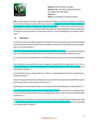 Alumno: Américo Gómez Lizárraga
Docente: Mgr. José Ramiro Zapata Barrientos
Investigación de Mercados II
Grupo: 09
Tema: Las Competencias Administrativas
5
“LIBEREMOS BOLIVIA”
G6. Ser capaz de pensary actuar segúnprincipiosde carácter universal que se basan enel valorde
la personayse dirigenasu plenodesarrollo,alavezque respetarlosderechosfundamentalesyde
igualdad entre mujeres y hombres, los derechos humanos, los valores de una cultura de paz y
democráticos,asícomolosprincipiosmedioambientales,de responsabilidadsocialyde cooperación
al desarrollo que promuevan un compromiso ético en una sociedad global, intercultural, libre y
justa. (4)
IV. Importancia
En losúltimosaños,lasorganizacioneshanutilizadoeltérminocompetenciaparadescribiraquellas
características humanasque identificanloscomportamientosde losempleadoscuandorealizansu
labor con alto desempeño. (5)
Los líderesemprendedoressobresalientespiensanyactúan ensus vidas y sus empresasde formas
que son sistemáticamente diferentes a las de los líderes emprendedores menos exitosos. (5)
En untiempocorto,se puedeentrenaraindividuosapensaryactuarcomosusparessobresalientes.
(5)
Para identificar una característica como competencia específica de la organización o del rol, es
necesariopreguntarsi tiene relacióndirectaconel desempeñosuperioroel éxitoesperado ysi es
observable o medible. (5)
Las habilidades clave en el desarrollo de un líder es su capacidad para reconocer y gerenciar sus
propios proyectos. (5)
Conocerlascompetenciasde untrabajadoresmuyimportante porque permite identificarloque la
persona sabe hacer y cómo realiza sus funciones. (5)
Igualmente esnecesariosabercuálessonlascompetenciasrequeridasparaun cargo específico. (5)
Las competenciassegúnel cargoy la empresapuedencambiar, porejemplo, enuncargo gerencial
ennecesariotenerautocontrol,conocersuscapacidades,liderar,alinear,dar direcciónydesarrollar
su potencial. (5)
Finalmente, paraidentificarunacaracterísticacomocompetenciaespecíficade laorganizaciónodel
rol, esnecesariopreguntarsi tiene relacióndirectaconel desempeñosuperior oel éxitoesperado
y si es observable o medible. (5)
 