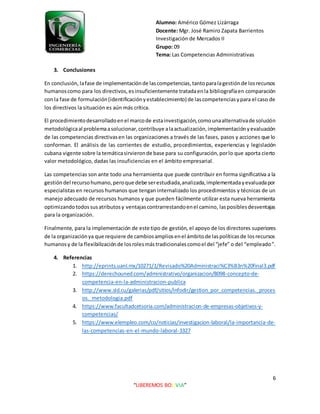 Alumno: Américo Gómez Lizárraga
Docente: Mgr. José Ramiro Zapata Barrientos
Investigación de Mercados II
Grupo: 09
Tema: Las Competencias Administrativas
6
“LIBEREMOS BOLIVIA”
3. Conclusiones
En conclusión, lafase de implementaciónde lascompetencias,tantoparalagestiónde losrecursos
humanoscomo para los directivos,esinsuficientemente tratadaenla bibliografíaen comparación
con la fase de formulación(identificaciónyestablecimiento) de lascompetenciasypara el caso de
los directivos la situación es aún más crítica.
El procedimientodesarrolladoenel marcode estainvestigación,comounaalternativade solución
metodológicaal problemaasolucionar,contribuye alaactualización,implementaciónyevaluación
de las competencias directivasen las organizaciones a través de las fases, pasos y acciones que lo
conforman. El análisis de las corrientes de estudio, procedimientos, experiencias y legislación
cubana vigente sobre la temáticasirvieronde base para su configuración,porlo que aporta cierto
valor metodológico, dadas las insuficiencias en el ámbito empresarial.
Las competencias son ante todo una herramienta que puede contribuir en forma significativa a la
gestióndel recursohumano,peroque debe serestudiada,analizada,implementadayevaluadapor
especialistas en recursos humanos que tengan internalizado los procedimientos y técnicas de un
manejo adecuado de recursos humanos y que pueden fácilmente utilizar esta nueva herramienta
optimizandotodossusatributosy ventajascontrarrestandoenel camino, lasposiblesdesventajas
para la organización.
Finalmente, para la implementación de este tipo de gestión, el apoyo de los directores superiores
de la organizaciónya que requiere de cambiosampliosenel ámbitode laspolíticasde losrecursos
humanosy de la flexibilizaciónde losrolesmástradicionalescomoel del “jefe” o del “empleado”.
4. Referencias
1. http://eprints.uanl.mx/10271/1/Revisado%20Administraci%C3%B3n%20final3.pdf
2. https://derechouned.com/administrativo/organizacion/8098-concepto-de-
competencia-en-la-administracion-publica
3. http://www.sld.cu/galerias/pdf/sitios/infodir/gestion_por_competencias._proces
os._metodologia.pdf
4. https://www.facultadcetsoria.com/administracion-de-empresas-objetivos-y-
competencias/
5. https://www.elempleo.com/co/noticias/investigacion-laboral/la-importancia-de-
las-competencias-en-el-mundo-laboral-3327
 