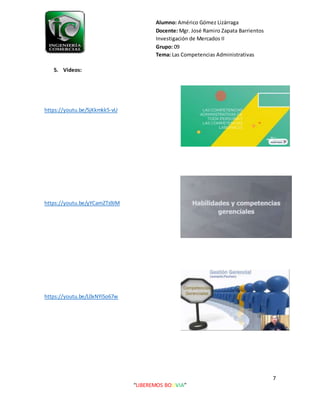 Alumno: Américo Gómez Lizárraga
Docente: Mgr. José Ramiro Zapata Barrientos
Investigación de Mercados II
Grupo: 09
Tema: Las Competencias Administrativas
7
“LIBEREMOS BOLIVIA”
5. Videos:
https://youtu.be/5jKkmkk5-vU
https://youtu.be/yYCamZTs9JM
https://youtu.be/L0xNYi5o67w
 