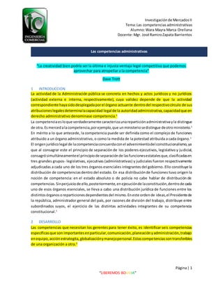 Investigaciónde MercadosII
Tema:Las competencias administrativas
Alumno:Wara Mayra Marca Orellana
Docente:Mgr. José RamiroZapata Barrientos
Página| 1
“LIBEREMOS BOLIVIA”
“La creatividad bien podría ser la última e injusta ventaja legal competitiva que podemos
aprovechar para atropellar a la competencia”
Dave Trott
1 INTRODUCCION
La actividad de la Administración pública se concreta en hechos y actos jurídicos y no jurídicos
(actividad externa e interna, respectivamente), cuya validez depende de que la actividad
correspondiente hayasidodesplegadaporel órgano actuante dentrodel respectivocírculo de sus
atribucioneslegalesdeterminalacapacidad legal de la autoridadadministrativa,capacidadque en
derecho administrativo denominase competencia.1
La competenciaesloque verdaderamente caracterizaunareparticiónadministrativayla distingue
de otra.Esmercedalacompetencia,porejemplo,que unministeriosedistingue deotroministerio.1
En mérito a lo que antecede, la competencia puede ser definida como el complejo de funciones
atribuido a un órgano administrativo, o como la medida de la potestad atribuida a cada órgano.1
El origenjurídicolegal de lacompetenciaconcuerdaconel advenimientodel constitucionalismo,ya
que al consagrar este el principio de separación de los poderes ejecutivos, legislativo y judicial,
consagrósimultáneamenteel principiode separaciónde lasfuncionesestatalesque,clasificadasen
tres grandes grupos- legislativas, ejecutivas (administrativas) y judiciales fueron respectivamente
adjudicadas a cada uno de los tres órganos esenciales integrantes del gobierno. Ello constituye la
distribución de competenciasdentro del estado. En esa distribuciónde funciones tuvo origen la
noción de competencia: en el estado absoluto o de policía no cabe hablar de distribución de
competencias.Sinperjuiciode ello,posteriormente,enejecuciónde laconstitución,dentrode cada
uno de esos órganos esenciales, se lleva a cabo una distribución jurídica de funciones entre los
distintosórganosoreparticionesdependientesdel mismo.Eneste ordende ideas,el Presidentede
la república, administrador general del país, por razones de división del trabajo, distribuye entre
subordinados suyos, el ejercicio de las distintas actividades integrantes de su competencia
constitucional.1
2 DESARROLLO
Las competencias que necesitan los gerentes para tener éxito, es identificar seis competencias
específicasque son importantesenparticular,comunicación,planeaciónyadministración,trabajo
enequipo,acciónestrategita,globalizaciónymanejopersonal.Estascompetenciassontransferibles
de una organización a otra.2
Las competencias administrativas
 