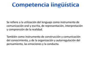 Competencia lingüísticaSe refiere a la utilización del lenguaje como instrumento de comunicación oral y escrita, de representación, interpretación y comprensión de la realidad. También como instrumento de construcción y comunicación del conocimiento, y de la organización y autorregulación del pensamiento, las emociones y la conducta. 