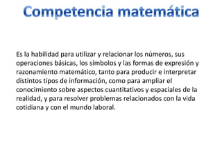 Competencia matemáticaEs la habilidad para utilizar y relacionar los números, sus operaciones básicas, los símbolos y las formas de expresión y razonamiento matemático, tanto para producir e interpretar distintos tipos de información, como para ampliar el conocimiento sobre aspectos cuantitativos y espaciales de la realidad, y para resolver problemas relacionados con la vida cotidiana y con el mundo laboral.