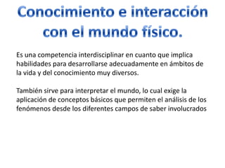 Conocimiento e interaccióncon el mundo físico.Es una competencia interdisciplinar en cuanto que implica habilidades para desarrollarse adecuadamente en ámbitos de la vida y del conocimiento muy diversos.También sirve para interpretar el mundo, lo cual exige la aplicación de conceptos básicos que permiten el análisis de los fenómenos desde los diferentes campos de saber involucrados