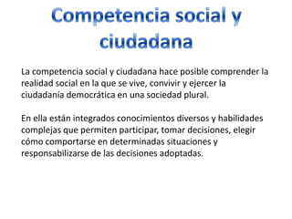 Competencia social y ciudadanaLa competencia social y ciudadana hace posible comprender la realidad social en la que se vive, convivir y ejercer la ciudadanía democrática en una sociedad plural.En ella están integrados conocimientos diversos y habilidades complejas que permiten participar, tomar decisiones, elegir cómo comportarse en determinadas situaciones y responsabilizarse de las decisiones adoptadas. 