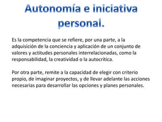 Autonomía e iniciativa personal.Es la competencia que se refiere, por una parte, a la adquisición de la conciencia y aplicación de un conjunto de valores y actitudes personales interrelacionadas, como la responsabilidad, la creatividad o la autocrítica.Por otra parte, remite a la capacidad de elegir con criterio propio, de imaginar proyectos, y de llevar adelante las acciones necesarias para desarrollar las opciones y planes personales.