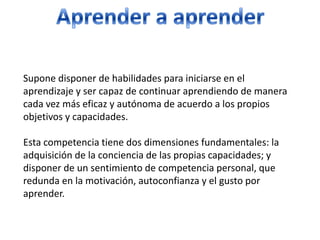 Aprender a aprenderSupone disponer de habilidades para iniciarse en el aprendizaje y ser capaz de continuar aprendiendo de manera cada vez más eficaz y autónoma de acuerdo a los propios objetivos y capacidades. Esta competencia tiene dos dimensiones fundamentales: la adquisición de la conciencia de las propias capacidades; y disponer de un sentimiento de competencia personal, que redunda en la motivación, autoconfianza y el gusto por aprender. 
