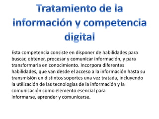 Tratamiento de la información y competencia digitalEsta competencia consiste en disponer de habilidades para buscar, obtener, procesar y comunicar información, y para transformarla en conocimiento. Incorpora diferentes habilidades, que van desde el acceso a la información hasta su transmisión en distintos soportes una vez tratada, incluyendo la utilización de las tecnologías de la información y la comunicación como elemento esencial para informarse, aprender y comunicarse.